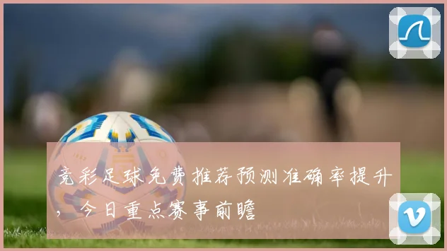 竞彩足球免费推荐预测准确率提升,今日重点赛事前瞻