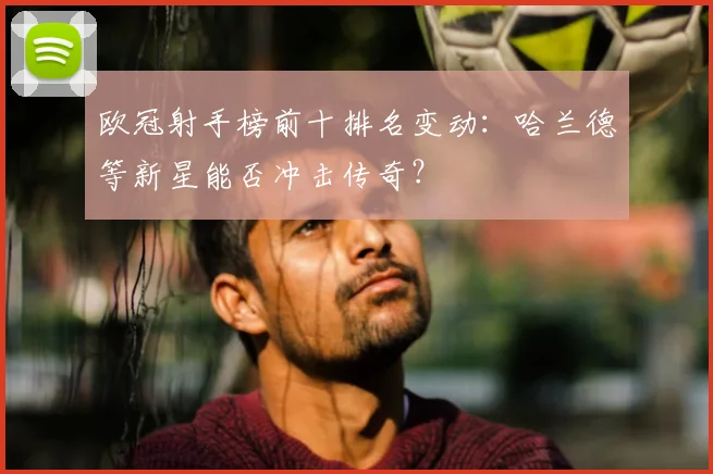 欧冠射手榜前十排名变动:哈兰德等新星能否冲击传奇?