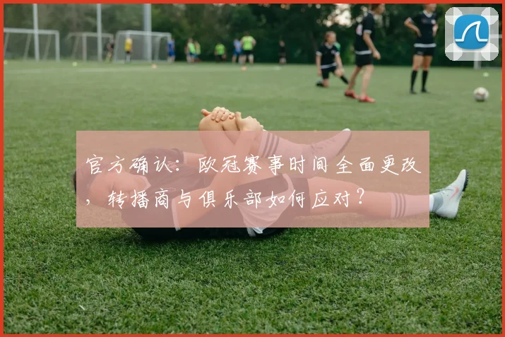 官方确认:欧冠赛事时间全面更改,转播商与俱乐部如何应对?