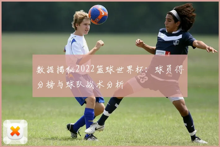 数据揭秘2022篮球世界杯：球员得分榜与球队战术分析