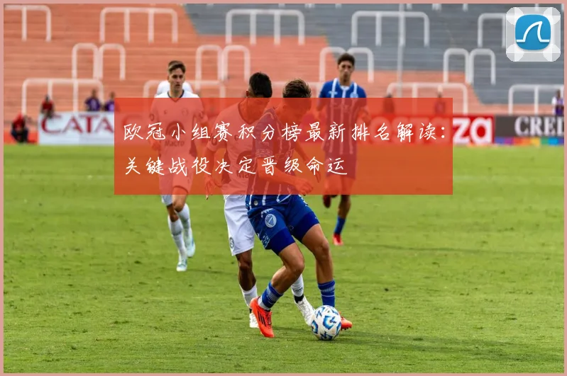 欧冠小组赛积分榜最新排名解读:关键战役决定晋级命运