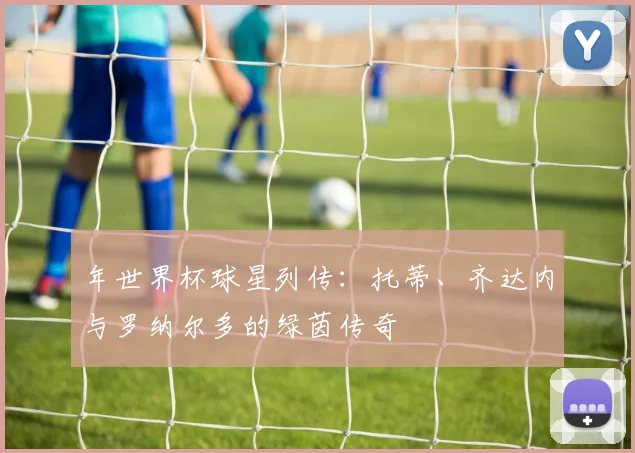 年世界杯球星列传:托蒂、齐达内与罗纳尔多的绿茵传奇