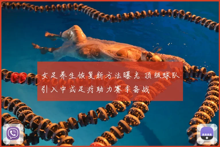 女足养生恢复新方法曝光 顶级球队引入中式足疗助力赛季备战