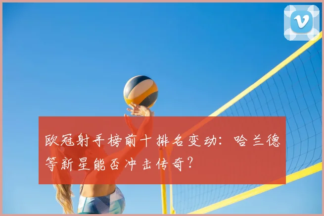 欧冠射手榜前十排名变动:哈兰德等新星能否冲击传奇?