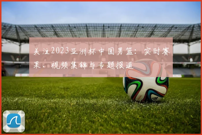 关注2023亚洲杯中国男篮：实时赛果、视频集锦与专题报道