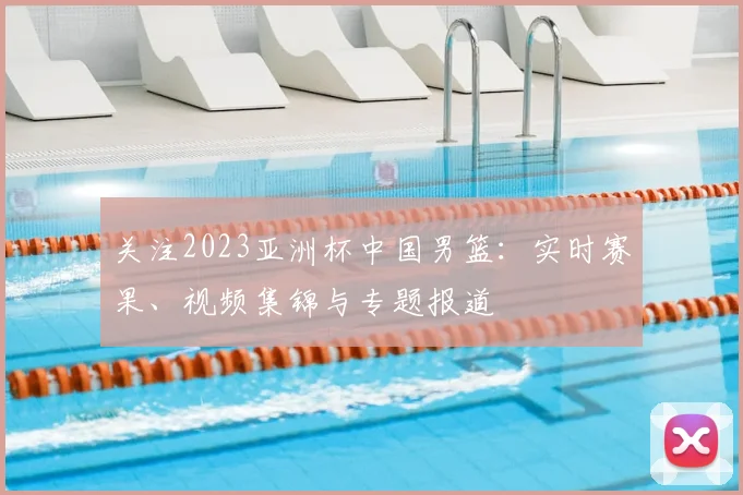 关注2023亚洲杯中国男篮：实时赛果、视频集锦与专题报道