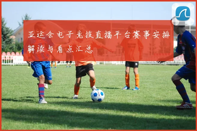 亚运会电子竞技直播平台赛事安排解读与看点汇总